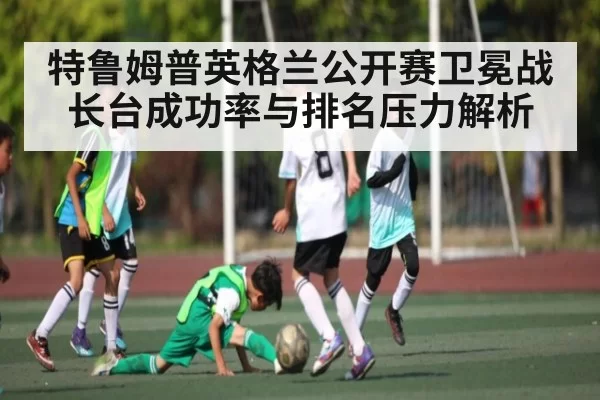 特鲁姆普英格兰公开赛卫冕战长台成功率与排名压力解析